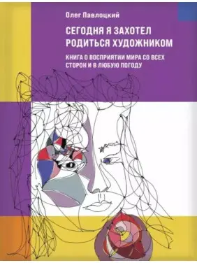 Сьогодні я захотів народитись художником. Книга про сприйняття світу з усіх боків та у будь-яку погоду. Олег Павлоцький