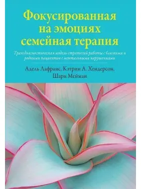 Фокусированная на эмоциях семейная терапия. Трансдиагностическая модель стратегий работы с близкими и родными пациентов с ментальными нарушениями. Адель Лафранс, Кетрін Хендерсон, Шері Мейман