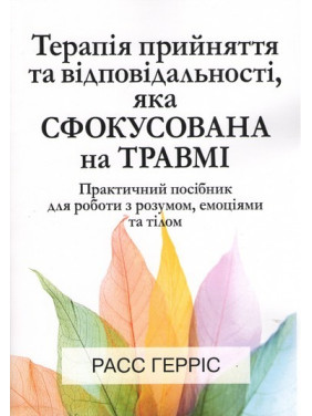 Терапія прийняття та відповідальності, яка сфокусована на травмі. Практичний посібник для роботи з розумом, емоціями та тілом. Расс Герріс