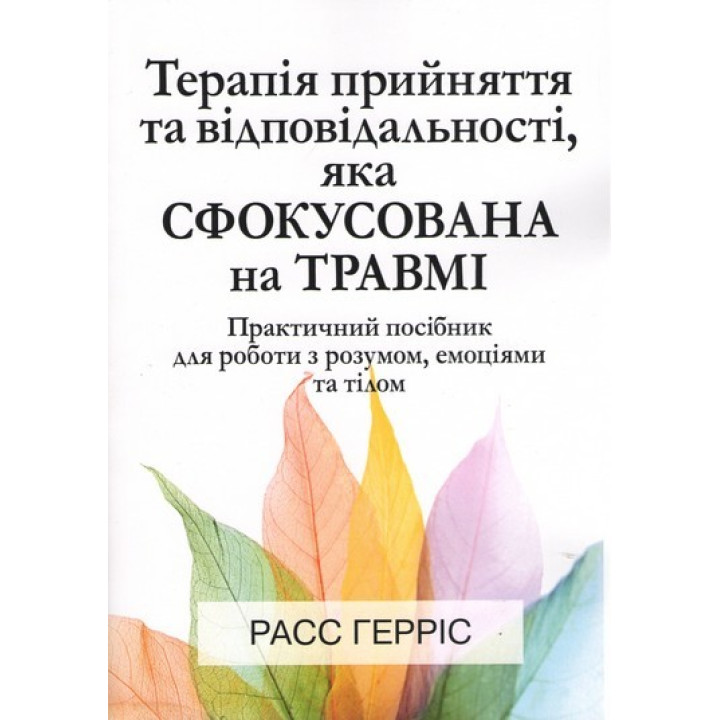 Терапія прийняття та відповідальності, яка сфокусована на травмі. Практичний посібник для роботи з розумом, емоціями та тілом. Расс Герріс