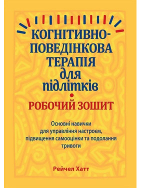 Когнітивно-поведінкова терапія для підлітків. Робочий зошит. Основні навички для управління настроєм, підвищення самооцінки та подолання тривоги. Рейчел Хатт