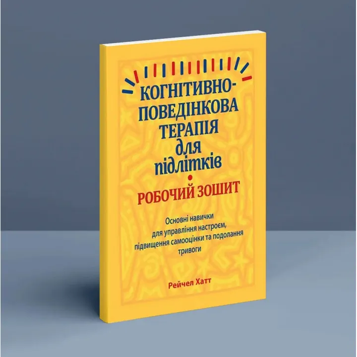 Когнітивно-поведінкова терапія для підлітків. Робочий зошит. Основні навички для управління настроєм, підвищення самооцінки та подолання тривоги. Рейчел Хатт