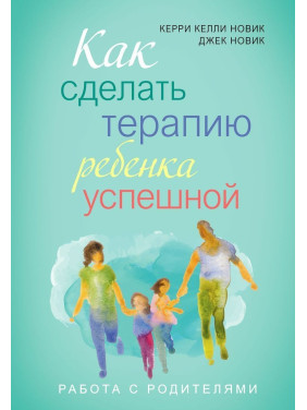 Как сделать терапию ребенка успешной. Работа с родителями. Керрі Келлі Новік, Джек Новік