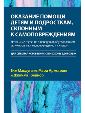 Оказание помощи детям и подросткам, склонным к самоповреждениям. Начальные сведения о поведении, обусловленном склонностью к самоповреждению и суициду. Тім Макдуґал, Марі Армстронг, Джемма Трейнор