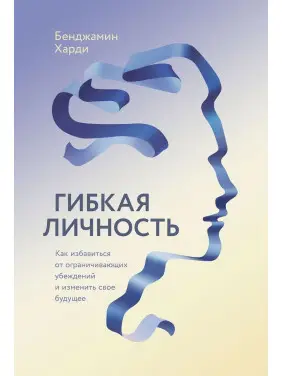 Гибкая личность: Как избавиться от ограничивающих убеждений и изменить свое будущее. Бенджамін Гарді