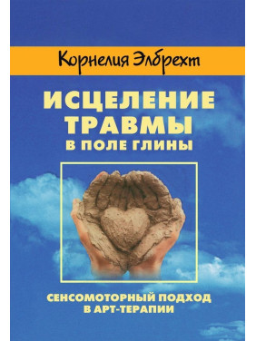 Исцеление травмы в поле глины. Сенсомоторный подход в арт-терапии. Корнелія Елбрехт